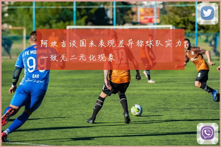 阿坎吉谈国米表现差异称球队实力一致无二元化现象