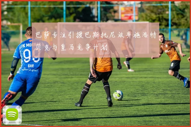 巴萨专注引援巴斯托尼放弃施洛特贝克与皇马竞争计划