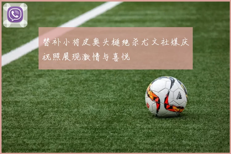 替补小将皮奥头槌绝杀尤文社媒庆祝照展现激情与喜悦