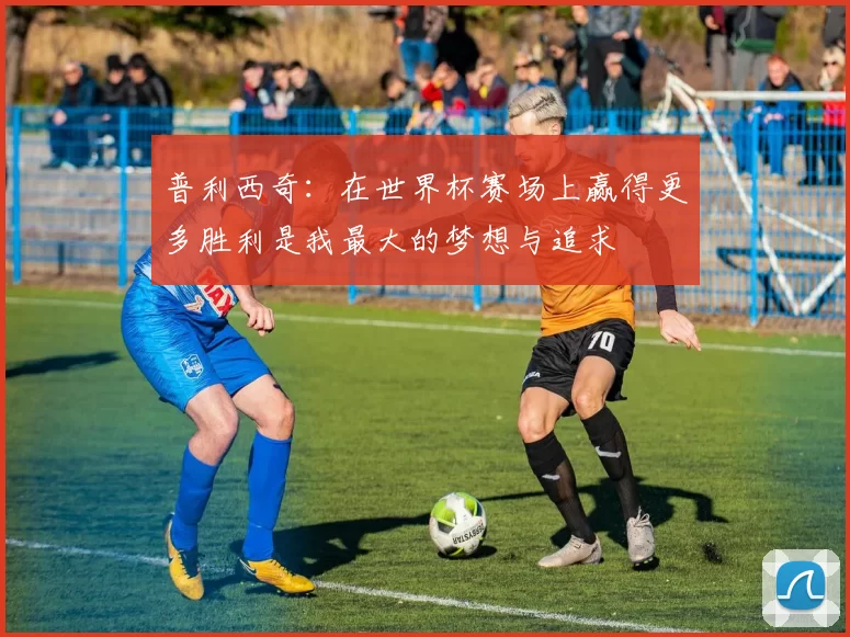 普利西奇：在世界杯赛场上赢得更多胜利是我最大的梦想与追求