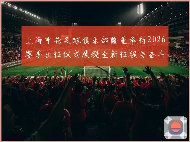 上海申花足球俱乐部隆重举行2026赛季出征仪式展现全新征程与奋斗目标
