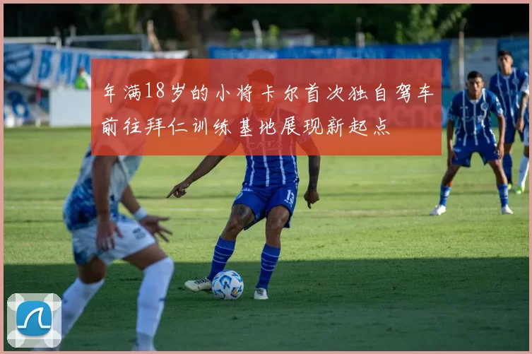 年满18岁的小将卡尔首次独自驾车前往拜仁训练基地展现新起点