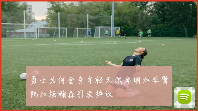 勇士为何舍弃年轻天赋库明加单臂隔扣杨瀚森引发热议