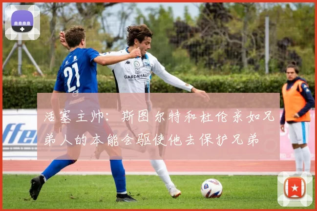 活塞主帅：斯图尔特和杜伦亲如兄弟人的本能会驱使他去保护兄弟