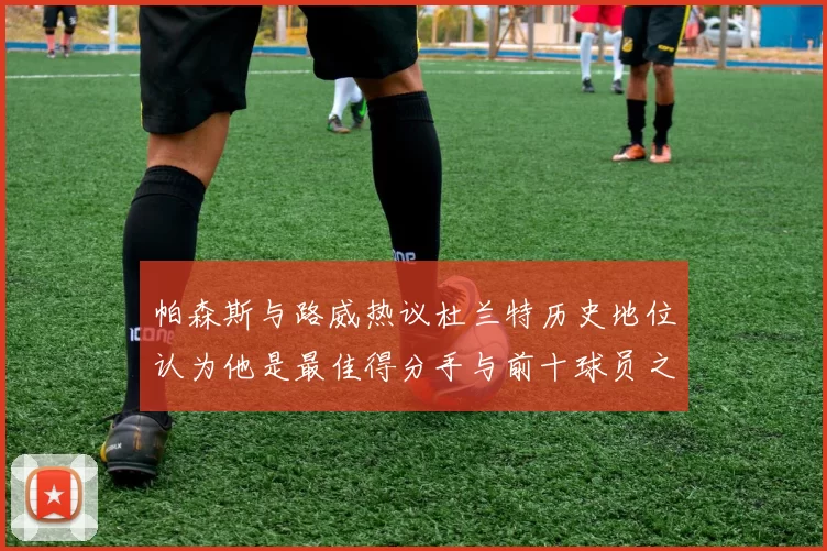 帕森斯与路威热议杜兰特历史地位认为他是最佳得分手与前十球员之一
