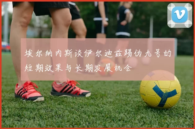 埃尔纳内斯谈伊尔迪兹踢伪九号的短期效果与长期发展机会