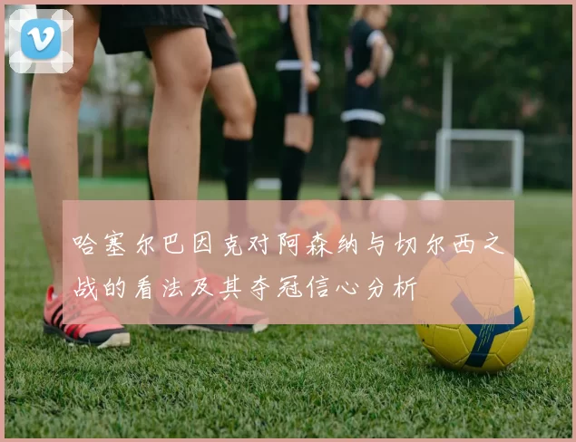 哈塞尔巴因克对阿森纳与切尔西之战的看法及其夺冠信心分析