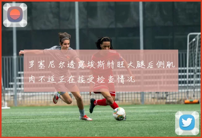 罗塞尼尔透露埃斯特旺大腿后侧肌肉不适正在接受检查情况