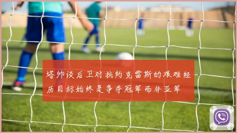 塔帅谈后卫对抗约克雷斯的艰难经历目标始终是争夺冠军而非亚军