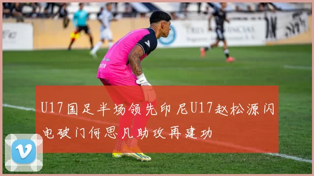 U17国足半场领先印尼U17赵松源闪电破门何思凡助攻再建功