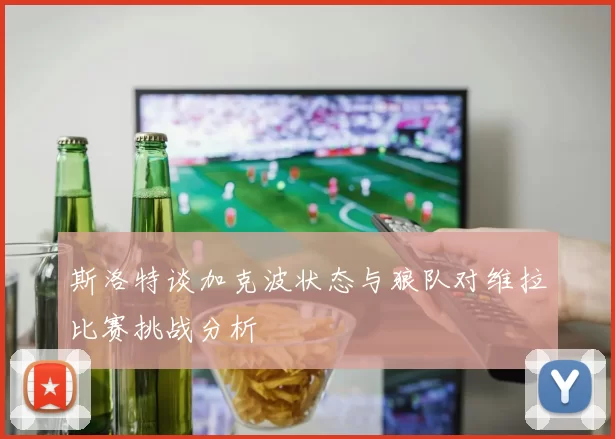 斯洛特谈加克波状态与狼队对维拉比赛挑战分析