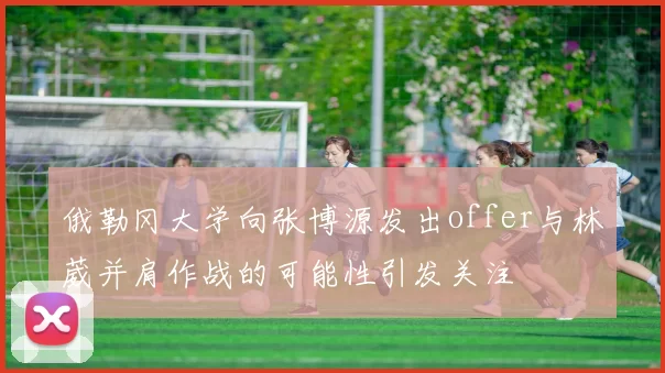 俄勒冈大学向张博源发出offer与林葳并肩作战的可能性引发关注
