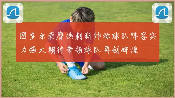 图多尔荣膺热刺新帅称球队阵容实力强大期待带领球队再创辉煌