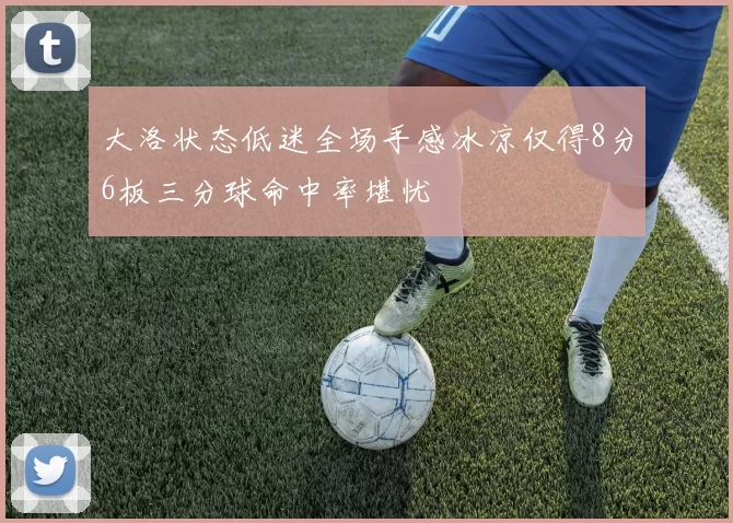 大洛状态低迷全场手感冰凉仅得8分6板三分球命中率堪忧