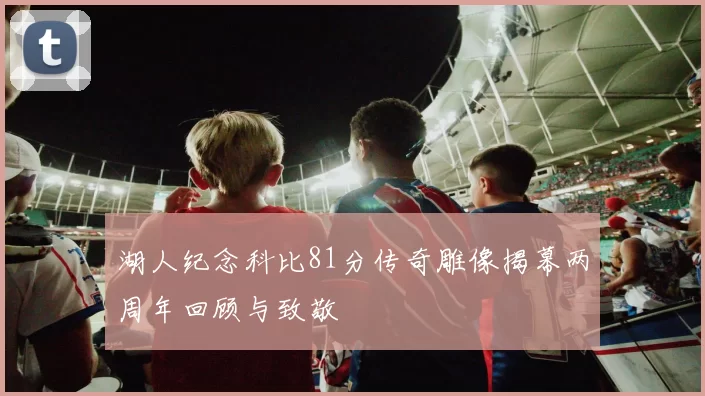 湖人纪念科比81分传奇雕像揭幕两周年回顾与致敬