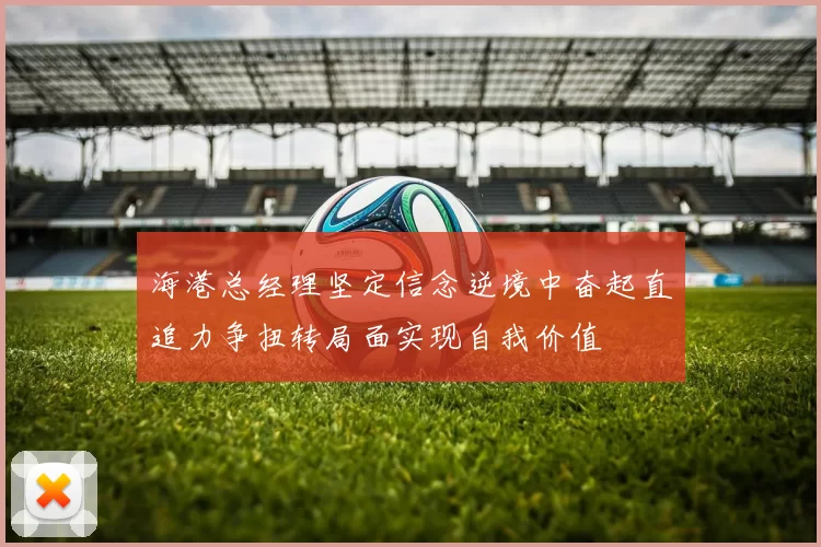 海港总经理坚定信念逆境中奋起直追力争扭转局面实现自我价值