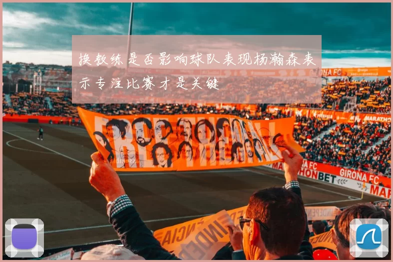 换教练是否影响球队表现杨瀚森表示专注比赛才是关键