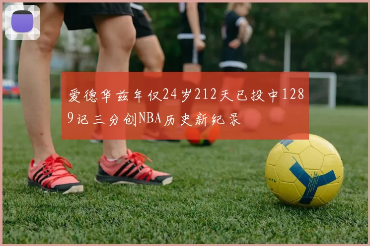 爱德华兹年仅24岁212天已投中1289记三分创NBA历史新纪录