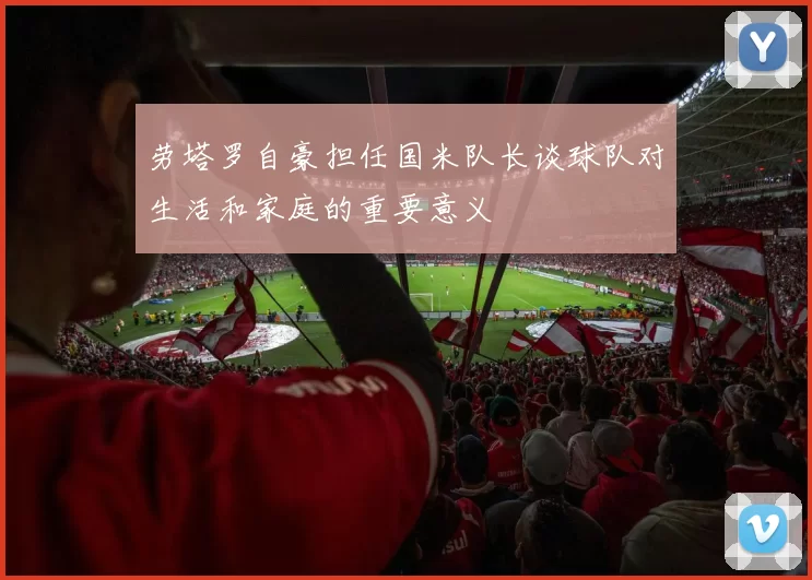 劳塔罗自豪担任国米队长谈球队对生活和家庭的重要意义