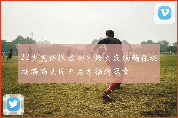 22岁克林根成功求婚女友杨瀚森祝福满满共同开启幸福新篇章