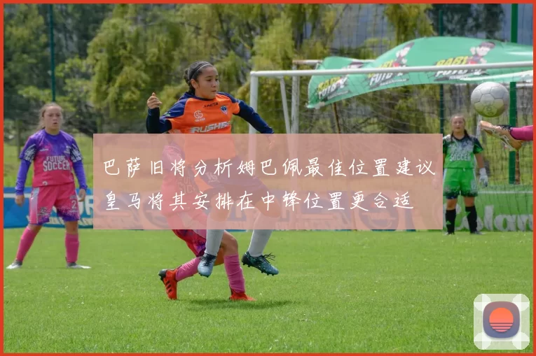巴萨旧将分析姆巴佩最佳位置建议皇马将其安排在中锋位置更合适